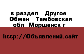  в раздел : Другое » Обмен . Тамбовская обл.,Моршанск г.